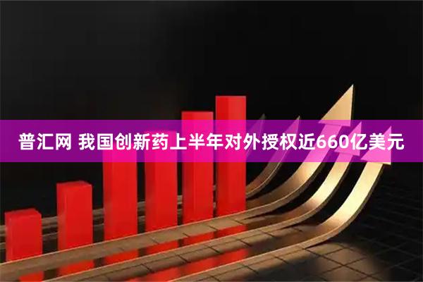 普汇网 我国创新药上半年对外授权近660亿美元