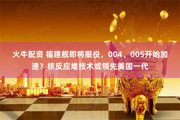 火牛配资 福建舰即将服役，004、005开始加速？核反应堆技术或领先美国一代