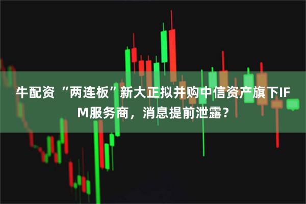 牛配资 “两连板”新大正拟并购中信资产旗下IFM服务商，消息提前泄露？