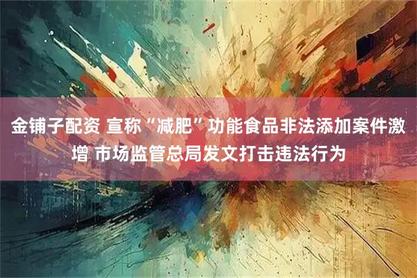 金铺子配资 宣称“减肥”功能食品非法添加案件激增 市场监管总局发文打击违法行为