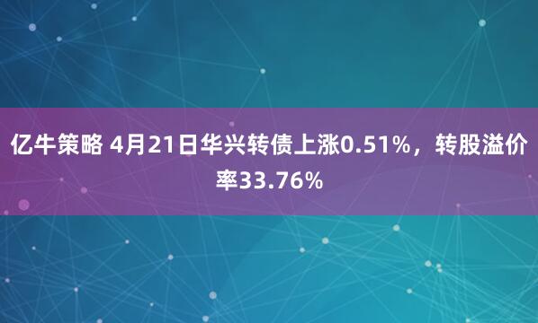亿牛策略 4月21日华兴转债上涨0.51%，转股溢价率33.76%