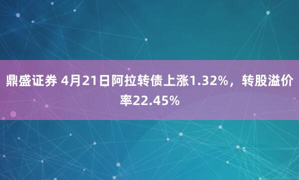 鼎盛证券 4月21日阿拉转债上涨1.32%，转股溢价率22.45%