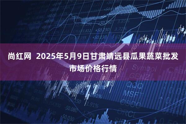 尚红网  2025年5月9日甘肃靖远县瓜果蔬菜批发市场价格行情