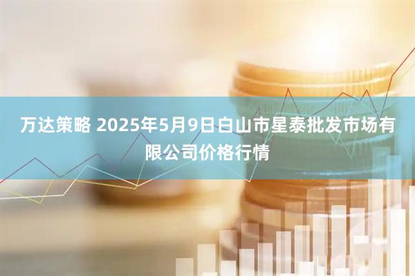 万达策略 2025年5月9日白山市星泰批发市场有限公司价格行情