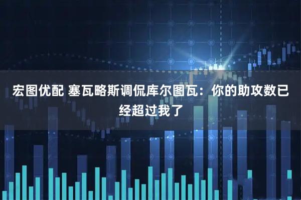 宏图优配 塞瓦略斯调侃库尔图瓦：你的助攻数已经超过我了