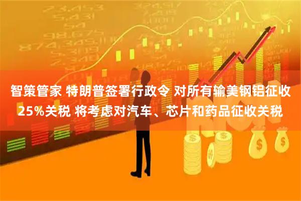 智策管家 特朗普签署行政令 对所有输美钢铝征收25%关税 将考虑对汽车、芯片和药品征收关税
