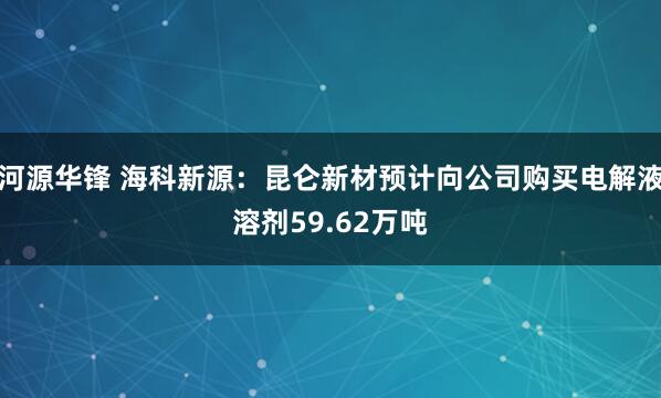 河源华锋 海科新源：昆仑新材预计向公司购买电解液溶剂59.62万吨