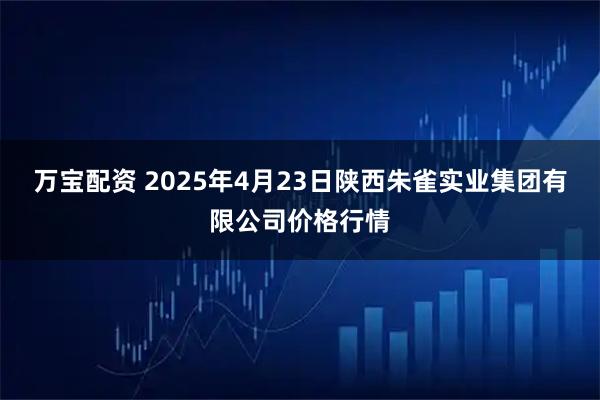 万宝配资 2025年4月23日陕西朱雀实业集团有限公司价格行情