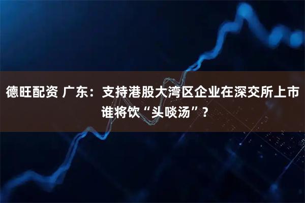 德旺配资 广东：支持港股大湾区企业在深交所上市 谁将饮“头啖汤”？
