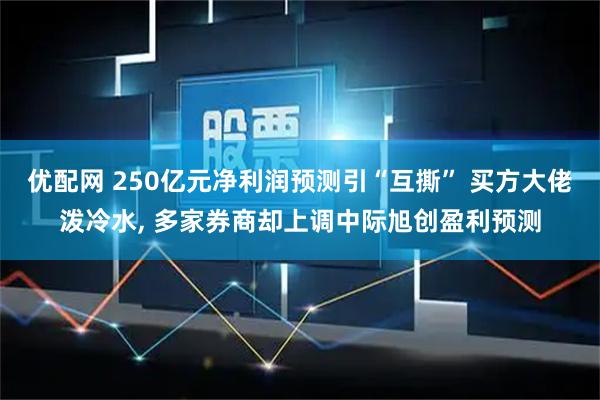 优配网 250亿元净利润预测引“互撕” 买方大佬泼冷水, 多家券商却上调中际旭创盈利预测