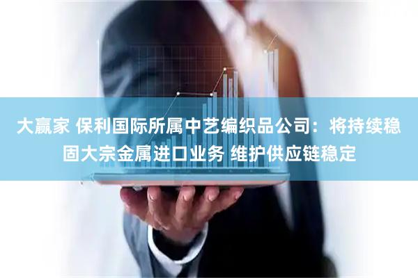 大赢家 保利国际所属中艺编织品公司：将持续稳固大宗金属进口业务 维护供应链稳定