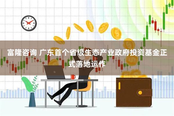 富隆咨询 广东首个省级生态产业政府投资基金正式落地运作