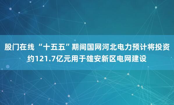 股门在线 “十五五”期间国网河北电力预计将投资约121.7亿元用于雄安新区电网建设