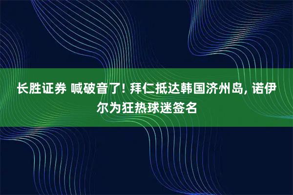 长胜证券 喊破音了! 拜仁抵达韩国济州岛, 诺伊尔为狂热球迷签名
